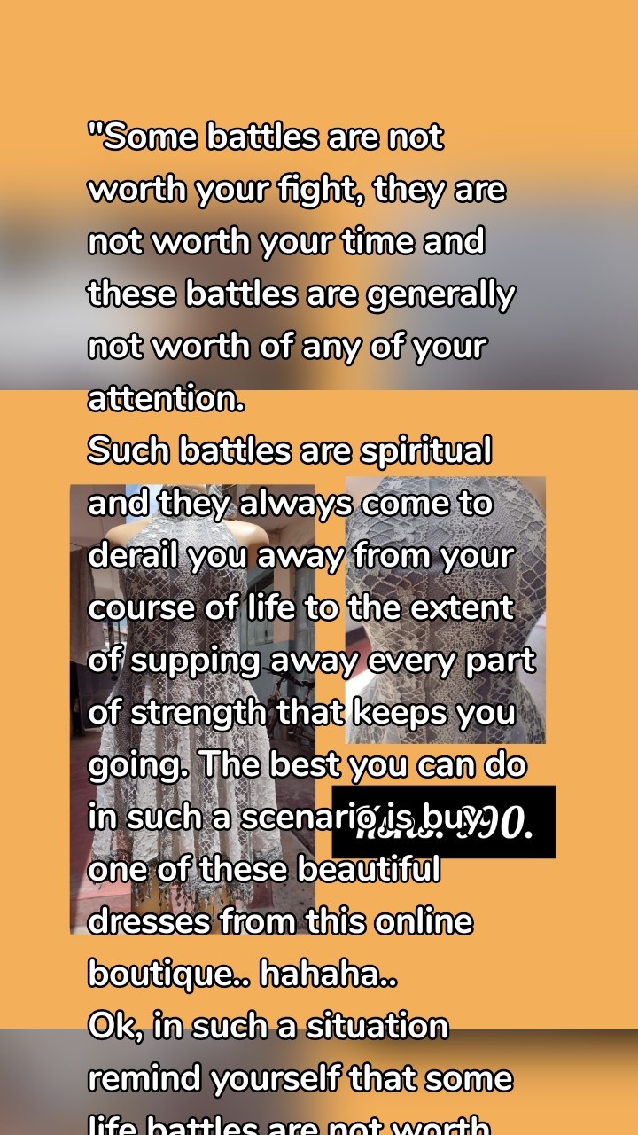 "Some battles are not worth your fight, they are not worth your time and these battles are generally not worth of any of your attention. 
Such battles are spiritual and they always come to derail you away from your course of life to the extent of supping away every part of strength that keeps you going. The best you can do in such a scenario is buy one of these beautiful dresses from this online boutique.. hahaha..
Ok, in such a situation  remind yourself that some life battles are not worth your fight."
~wisdom with Christine Kimaita Stella. 